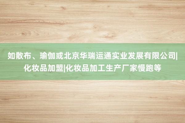 如散布、瑜伽或北京华瑞运通实业发展有限公司|化妆品加盟|化妆品加工生产厂家慢跑等