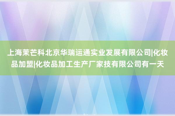 上海茉芒科北京华瑞运通实业发展有限公司|化妆品加盟|化妆品加工生产厂家技有限公司有一天